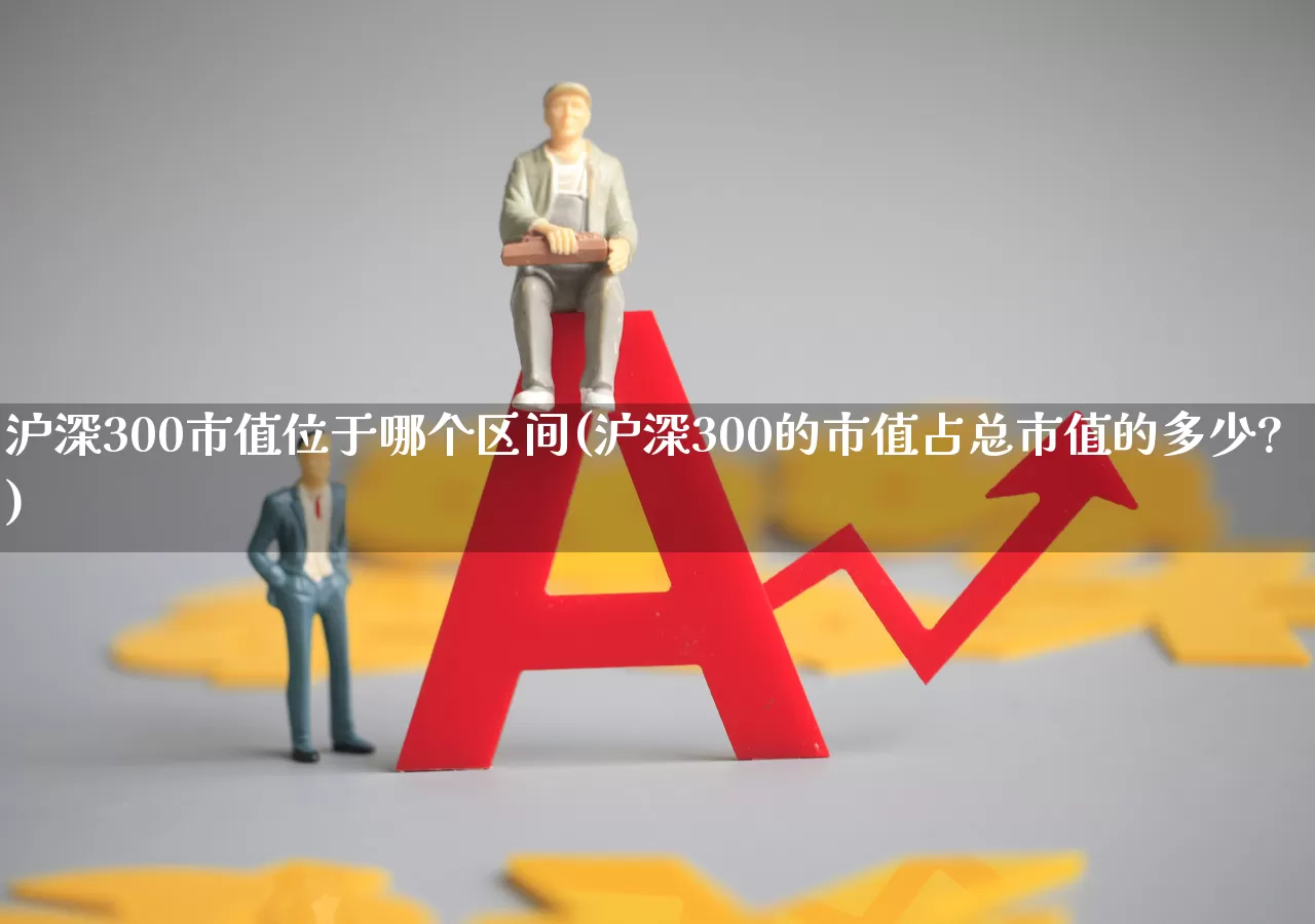 沪深300市值位于哪个区间(沪深300的市值占总市值的多少?)_https://www.gfdzclz.com_上交所_第1张