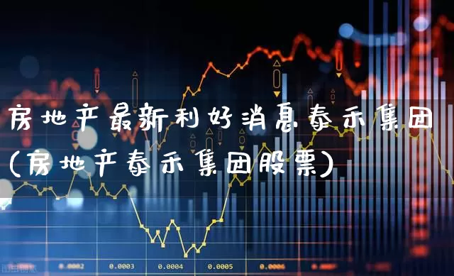 房地产最新利好消息泰禾集团(房地产泰禾集团股票)_https://www.gfdzclz.com_创业板_第1张