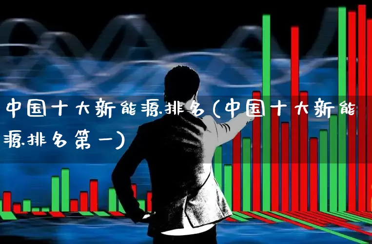 中国十大新能源排名(中国十大新能源排名第一)_https://www.gfdzclz.com_创业板_第1张