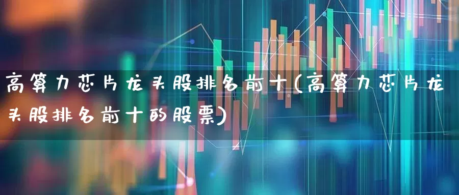 高算力芯片龙头股排名前十(高算力芯片龙头股排名前十的股票)_https://www.gfdzclz.com_北交所_第1张