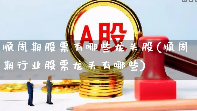 顺周期股票有哪些龙头股(顺周期行业股票龙头有哪些)_https://www.gfdzclz.com_创业板_第1张
