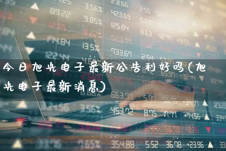 今日旭光电子最新公告利好吗(旭光电子最新消息)_https://www.gfdzclz.com_科创板_第1张