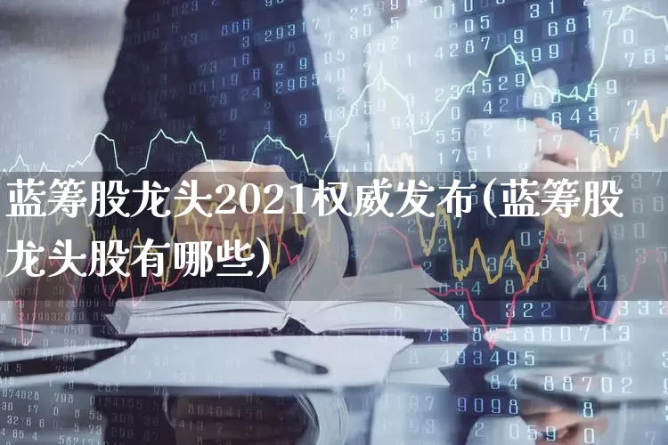蓝筹股龙头2021权威发布(蓝筹股龙头股有哪些)_https://www.gfdzclz.com_科创板_第1张