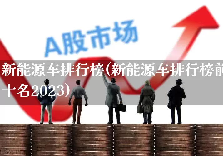 新能源车排行榜(新能源车排行榜前十名2023)_https://www.gfdzclz.com_科创板_第1张