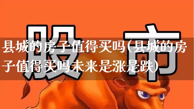 县城的房子值得买吗(县城的房子值得买吗未来是涨是跌)_https://www.gfdzclz.com_北交所_第1张