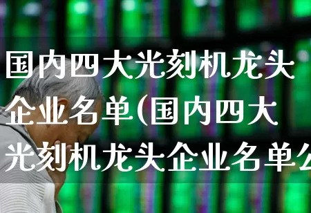 国内四大光刻机龙头企业名单(国内四大光刻机龙头企业名单公布)_https://www.gfdzclz.com_科创板_第1张
