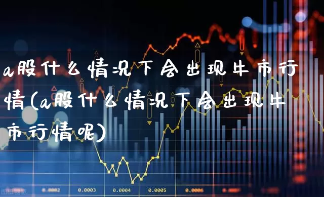 a股什么情况下会出现牛市行情(a股什么情况下会出现牛市行情呢)_https://www.gfdzclz.com_上交所_第1张