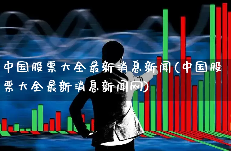 中国股票大全最新消息新闻(中国股票大全最新消息新闻网)_https://www.gfdzclz.com_科创板_第1张