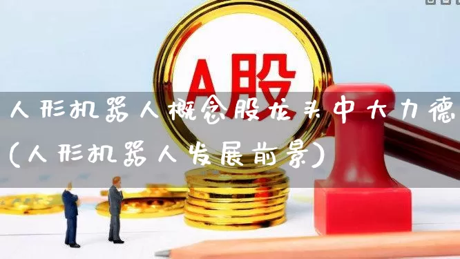 人形机器人概念股龙头中大力德(人形机器人发展前景)_https://www.gfdzclz.com_科创板_第1张