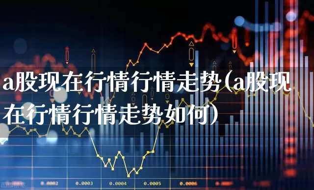 a股现在行情行情走势(a股现在行情行情走势如何)_https://www.gfdzclz.com_上交所_第1张