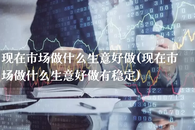 现在市场做什么生意好做(现在市场做什么生意好做有稳定)_https://www.gfdzclz.com_科创板_第1张