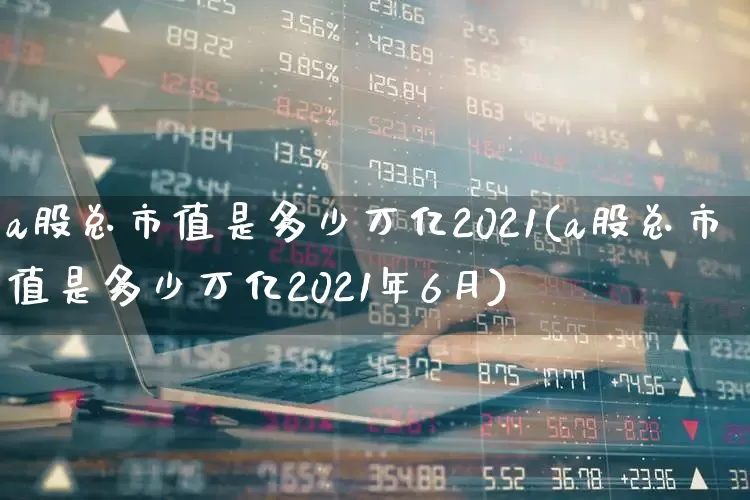 a股总市值是多少万亿2021(a股总市值是多少万亿2021年6月)_https://www.gfdzclz.com_深交所_第1张