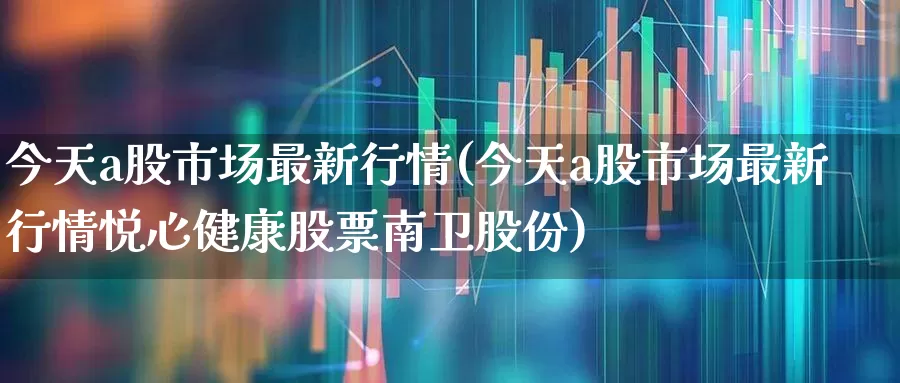 今天a股市场最新行情(今天a股市场最新行情悦心健康股票南卫股份)_https://www.gfdzclz.com_创业板_第1张