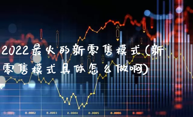 2022最火的新零售模式(新零售模式具体怎么做啊)_https://www.gfdzclz.com_科创板_第1张