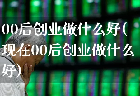 00后创业做什么好(现在00后创业做什么好)_https://www.gfdzclz.com_深交所_第1张