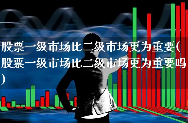 股票一级市场比二级市场更为重要(股票一级市场比二级市场更为重要吗)_https://www.gfdzclz.com_上交所_第1张