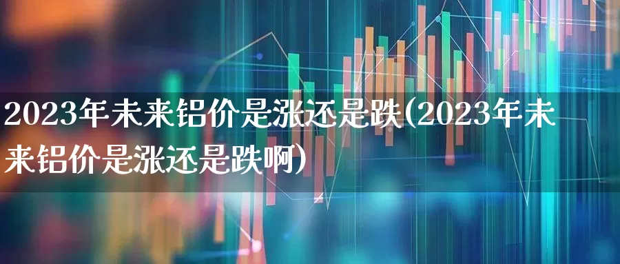 2023年未来铝价是涨还是跌(2023年未来铝价是涨还是跌啊)_https://www.gfdzclz.com_科创板_第1张