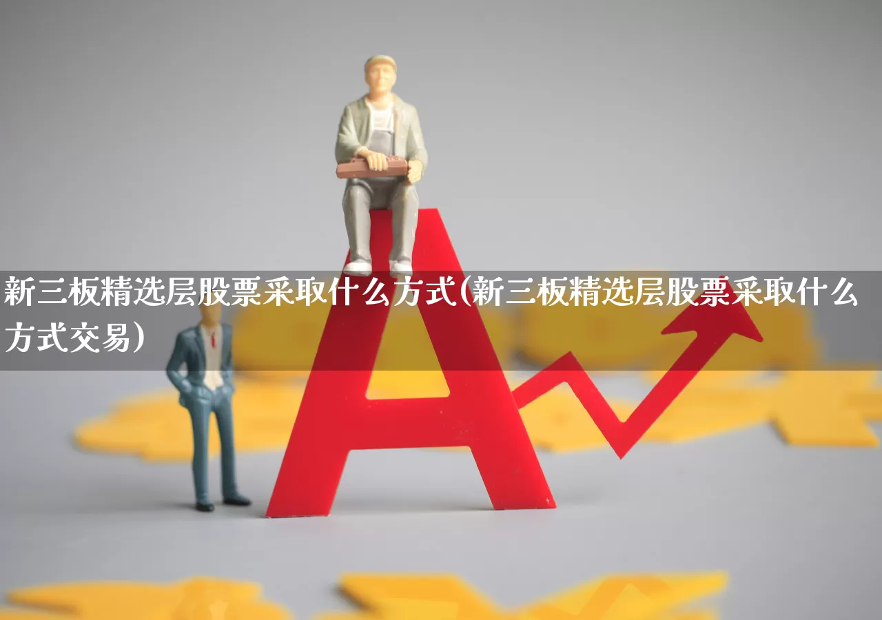 新三板精选层股票采取什么方式(新三板精选层股票采取什么方式交易)_https://www.gfdzclz.com_上交所_第1张