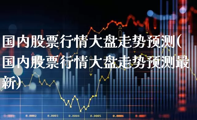 国内股票行情大盘走势预测(国内股票行情大盘走势预测最新)_https://www.gfdzclz.com_科创板_第1张