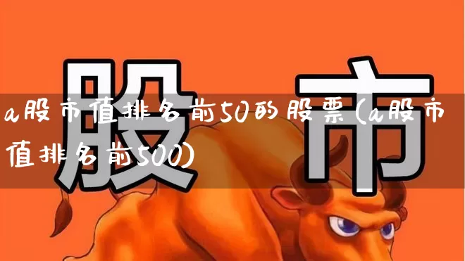 a股市值排名前50的股票(a股市值排名前500)_https://www.gfdzclz.com_上交所_第1张