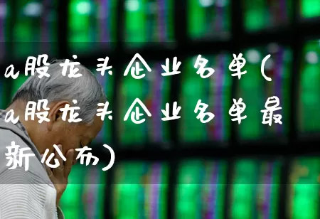 a股龙头企业名单(a股龙头企业名单最新公布)_https://www.gfdzclz.com_上交所_第1张