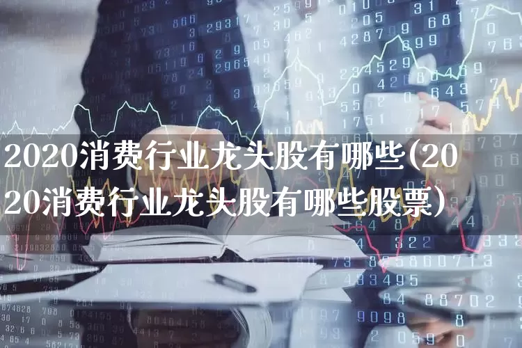2020消费行业龙头股有哪些(2020消费行业龙头股有哪些股票)_https://www.gfdzclz.com_深交所_第1张