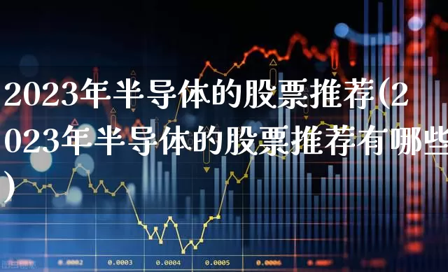 2023年半导体的股票推荐(2023年半导体的股票推荐有哪些)_https://www.gfdzclz.com_科创板_第1张