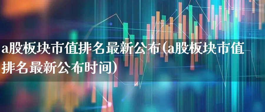 a股板块市值排名最新公布(a股板块市值排名最新公布时间)_https://www.gfdzclz.com_创业板_第1张