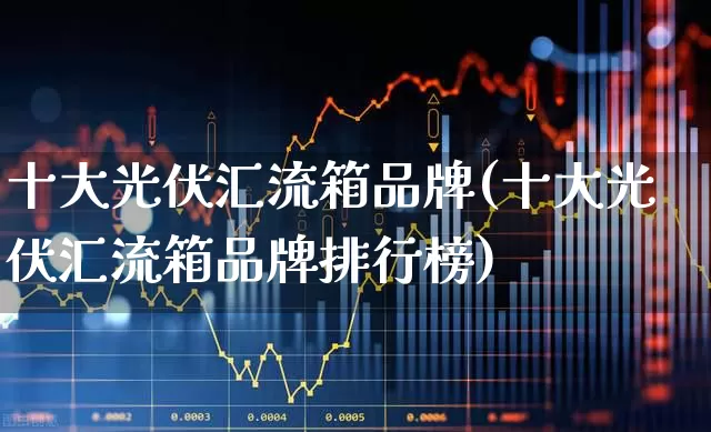 十大光伏汇流箱品牌(十大光伏汇流箱品牌排行榜)_https://www.gfdzclz.com_上交所_第1张