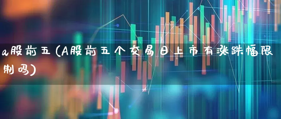 a股前五(A股前五个交易日上市有涨跌幅限制吗)_https://www.gfdzclz.com_深交所_第1张