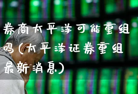 券商太平洋可能重组吗(太平洋证券重组最新消息)_https://www.gfdzclz.com_北交所_第1张