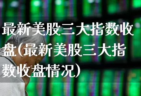 最新美股三大指数收盘(最新美股三大指数收盘情况)_https://www.gfdzclz.com_创业板_第1张