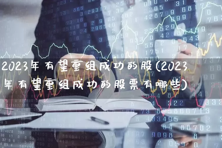 2023年有望重组成功的股(2023年有望重组成功的股票有哪些)_https://www.gfdzclz.com_深交所_第1张