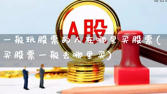 一般玩股票的人在哪里买股票(买股票一般去哪里买)_https://www.gfdzclz.com_创业板_第1张