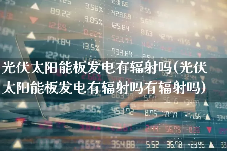 光伏太阳能板发电有辐射吗(光伏太阳能板发电有辐射吗有辐射吗)_https://www.gfdzclz.com_创业板_第1张