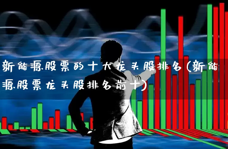 新能源股票的十大龙头股排名(新能源股票龙头股排名前十)_https://www.gfdzclz.com_上交所_第1张
