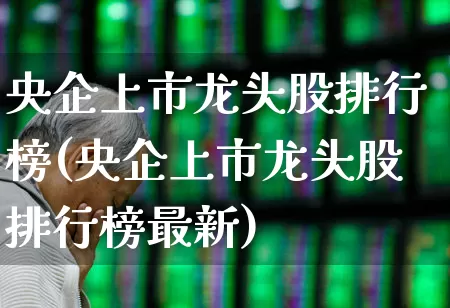 央企上市龙头股排行榜(央企上市龙头股排行榜最新)_https://www.gfdzclz.com_北交所_第1张