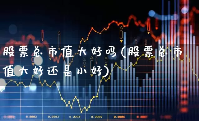 股票总市值大好吗(股票总市值大好还是小好)_https://www.gfdzclz.com_北交所_第1张