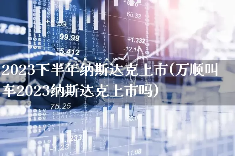 2023下半年纳斯达克上市(万顺叫车2023纳斯达克上市吗)_https://www.gfdzclz.com_北交所_第1张