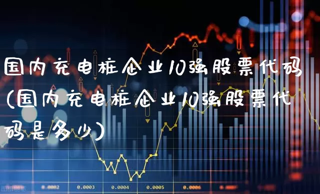 国内充电桩企业10强股票代码(国内充电桩企业10强股票代码是多少)_https://www.gfdzclz.com_上交所_第1张