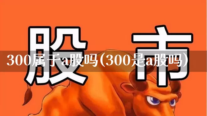 300属于a股吗(300是a股吗)_https://www.gfdzclz.com_北交所_第1张