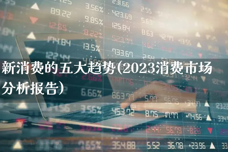 新消费的五大趋势(2023消费市场分析报告)_https://www.gfdzclz.com_创业板_第1张