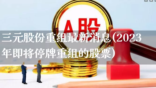 三元股份重组最新消息(2023年即将停牌重组的股票)_https://www.gfdzclz.com_上交所_第1张