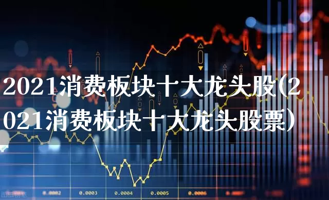 2021消费板块十大龙头股(2021消费板块十大龙头股票)_https://www.gfdzclz.com_深交所_第1张