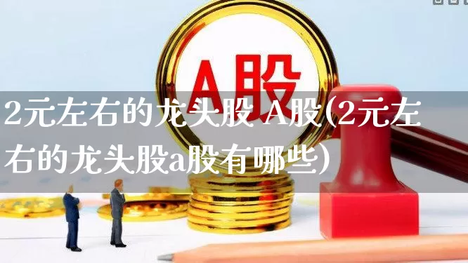 2元左右的龙头股 A股(2元左右的龙头股a股有哪些)_https://www.gfdzclz.com_创业板_第1张