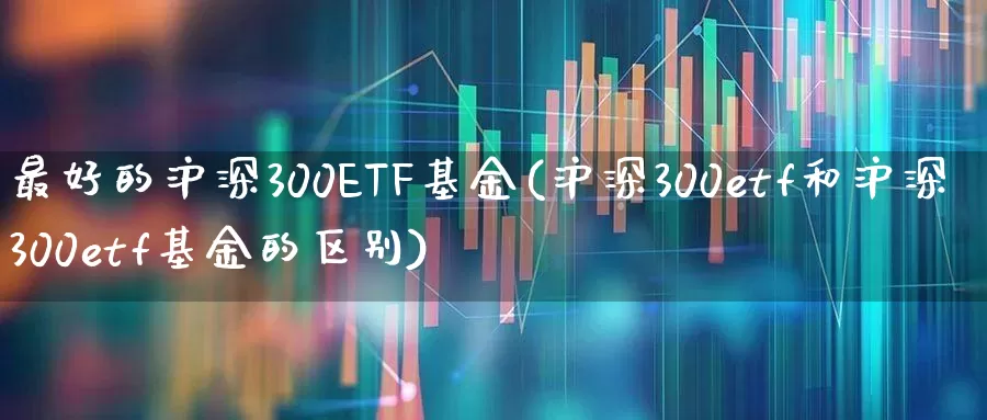 最好的沪深300ETF基金(沪深300etf和沪深300etf基金的区别)_https://www.gfdzclz.com_深交所_第1张