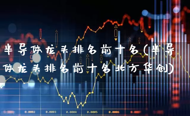 半导体龙头排名前十名(半导体龙头排名前十名北方华创)_https://www.gfdzclz.com_科创板_第1张