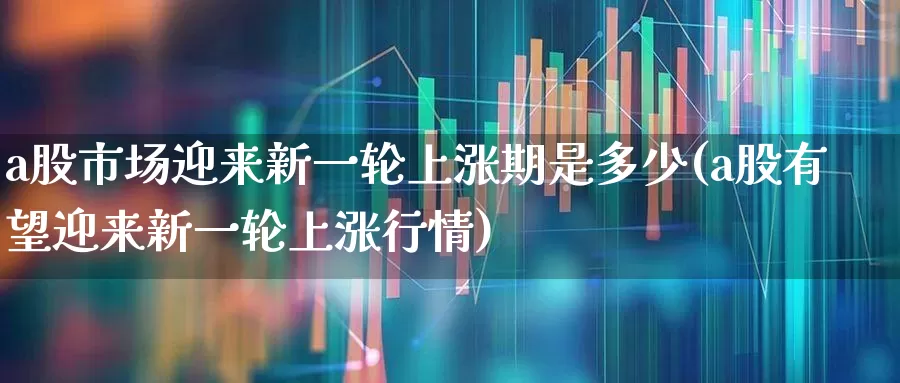 a股市场迎来新一轮上涨期是多少(a股有望迎来新一轮上涨行情)_https://www.gfdzclz.com_深交所_第1张