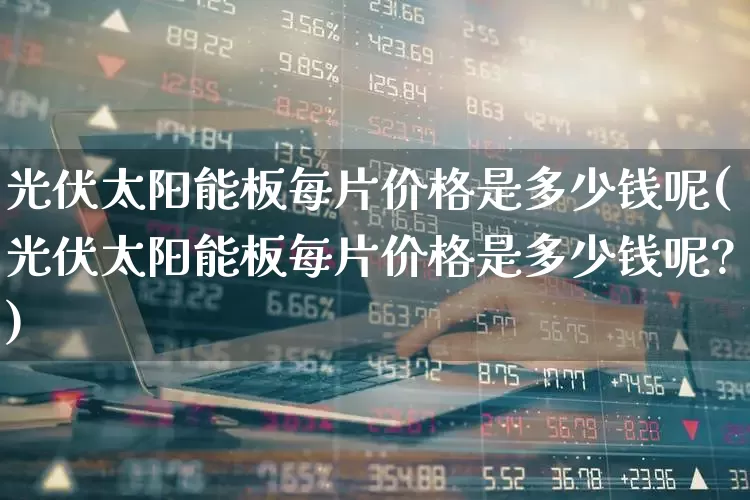 光伏太阳能板每片价格是多少钱呢(光伏太阳能板每片价格是多少钱呢?)_https://www.gfdzclz.com_创业板_第1张