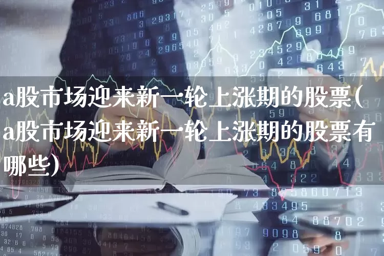 a股市场迎来新一轮上涨期的股票(a股市场迎来新一轮上涨期的股票有哪些)_https://www.gfdzclz.com_深交所_第1张